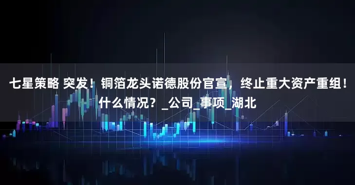 七星策略 突发！铜箔龙头诺德股份官宣，终止重大资产重组！什么情况？_公司_事项_湖北