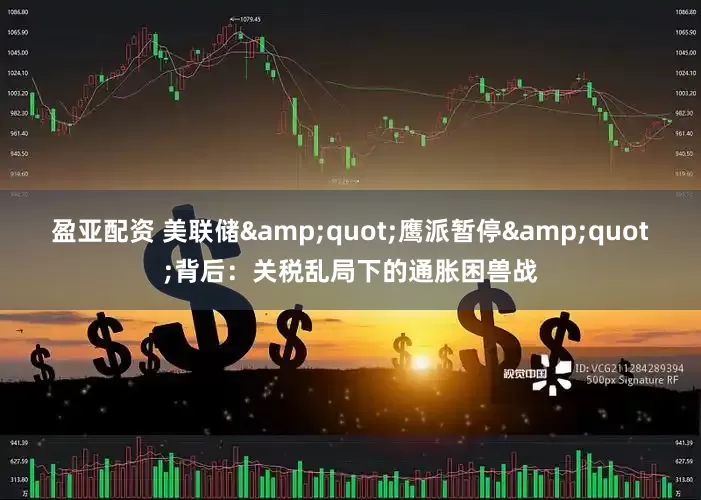 盈亚配资 美联储&quot;鹰派暂停&quot;背后：关税乱局下的通胀困兽战