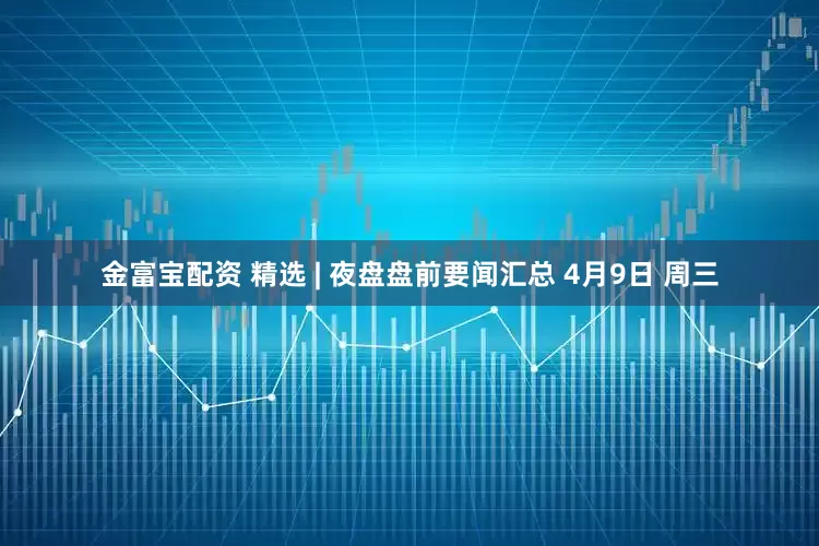 金富宝配资 精选 | 夜盘盘前要闻汇总 4月9日 周三