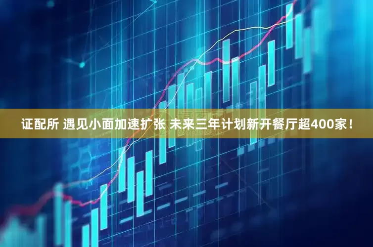 证配所 遇见小面加速扩张 未来三年计划新开餐厅超400家！