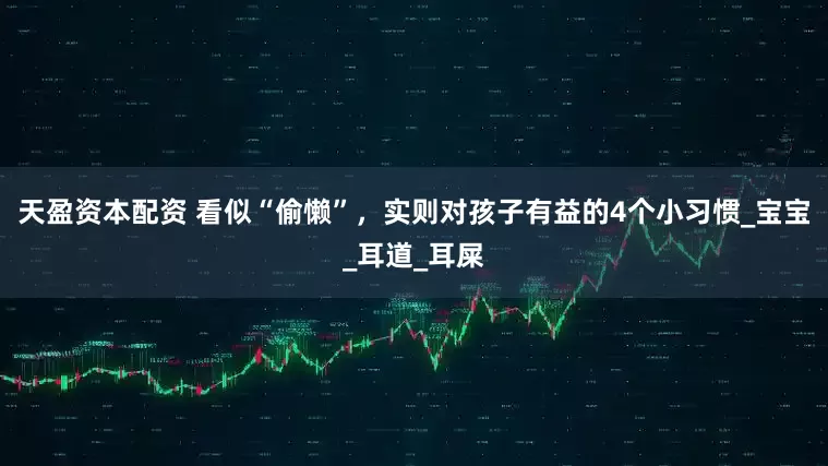 天盈资本配资 看似“偷懒”，实则对孩子有益的4个小习惯_宝宝_耳道_耳屎