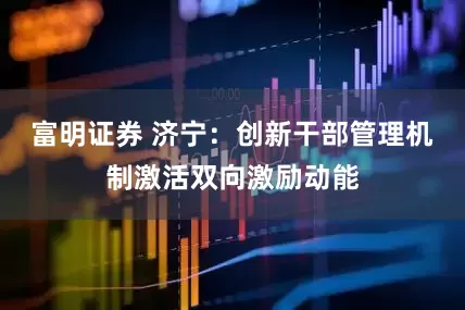 富明证券 济宁：创新干部管理机制激活双向激励动能