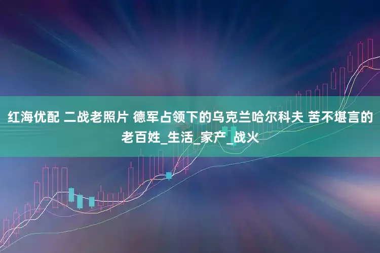 红海优配 二战老照片 德军占领下的乌克兰哈尔科夫 苦不堪言的老百姓_生活_家产_战火