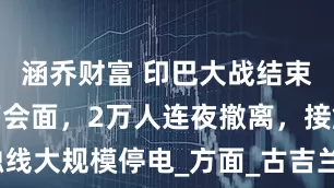 涵乔财富 印巴大战结束，双方私下会面，2万人连夜撤离，接触线大规模停电_方面_古吉兰瓦拉_亚尔科特