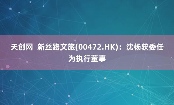 天创网  新丝路文旅(00472.HK)：沈杨获委任为执行董事