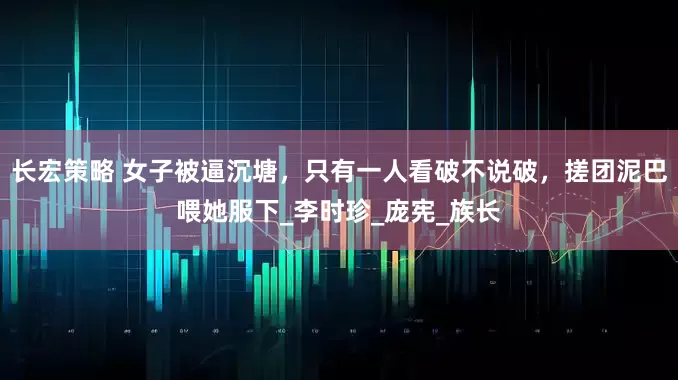 长宏策略 女子被逼沉塘，只有一人看破不说破，搓团泥巴喂她服下_李时珍_庞宪_族长