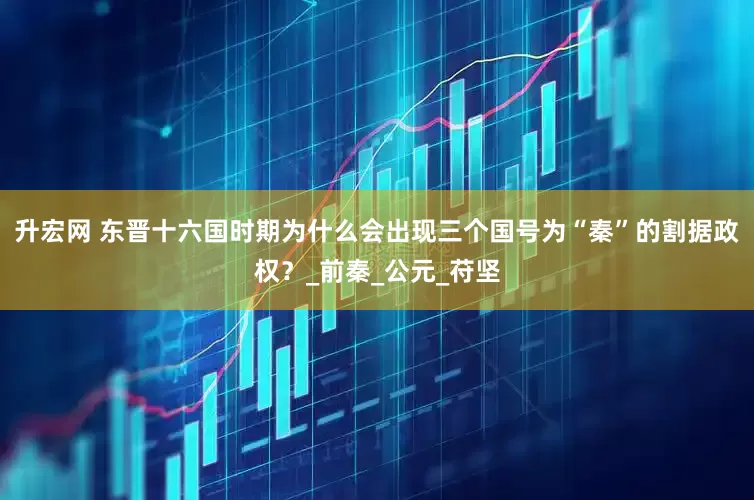 升宏网 东晋十六国时期为什么会出现三个国号为“秦”的割据政权？_前秦_公元_苻坚