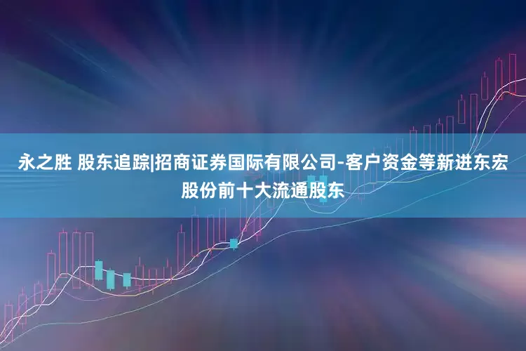 永之胜 股东追踪|招商证券国际有限公司-客户资金等新进东宏股份前十大流通股东