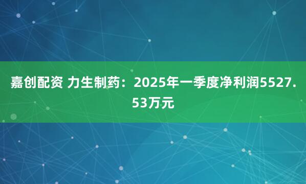 嘉创配资 力生制药：2025年一季度净利润5527.53万元