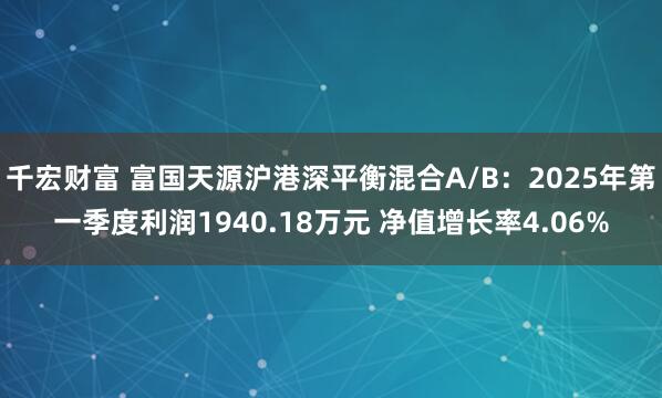 千宏财富 富国天源沪港深平衡混合A/B：2025年第一季度利润1940.18万元 净值增长率4.06%