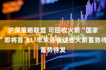 沪深策略联盟 可回收火箭“国家队”即将首飞！年末还有这些火箭蓄势待发