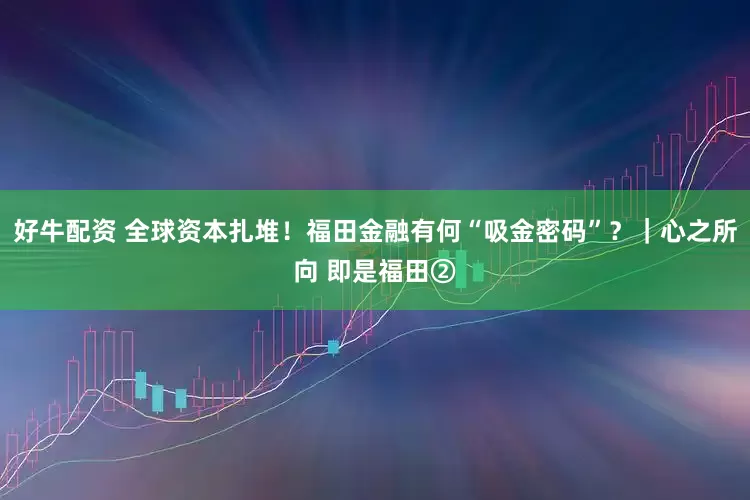 好牛配资 全球资本扎堆！福田金融有何“吸金密码”？｜心之所向 即是福田②