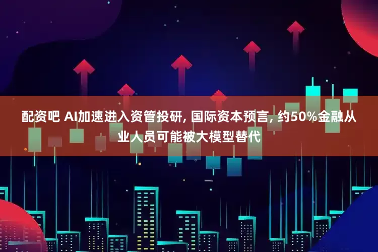 配资吧 AI加速进入资管投研, 国际资本预言, 约50%金融从业人员可能被大模型替代